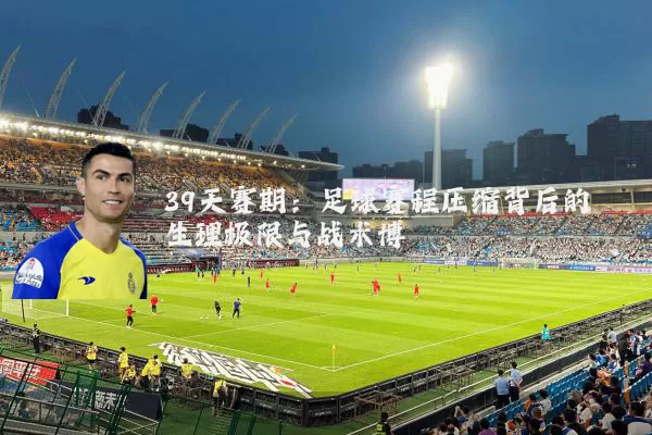 39天赛期：足球赛程压缩背后的生理极限与战术博弈